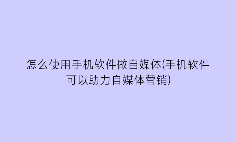 “怎么使用手机软件做自媒体(手机软件可以助力自媒体营销)