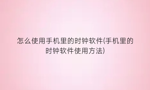 “怎么使用手机里的时钟软件(手机里的时钟软件使用方法)