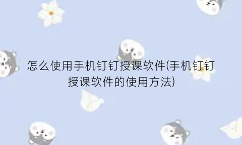 “怎么使用手机钉钉授课软件(手机钉钉授课软件的使用方法)