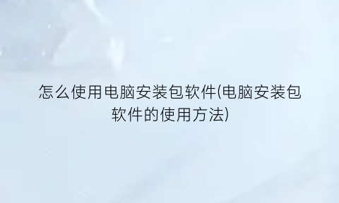 怎么使用电脑安装包软件(电脑安装包软件的使用方法)