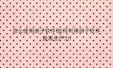 “怎么使用胡子软件(如何利用胡子软件提高生产力)