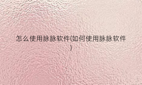 “怎么使用脉脉软件(如何使用脉脉软件)