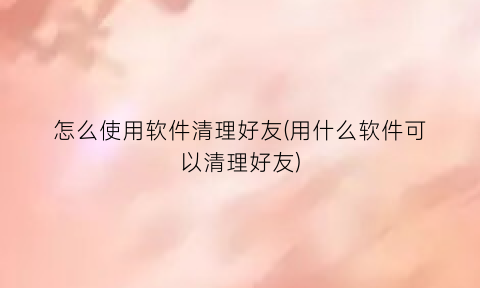 怎么使用软件清理好友(用什么软件可以清理好友)