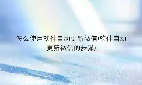 怎么使用软件自动更新微信(软件自动更新微信的步骤)