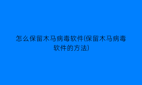 “怎么保留木马病毒软件(保留木马病毒软件的方法)