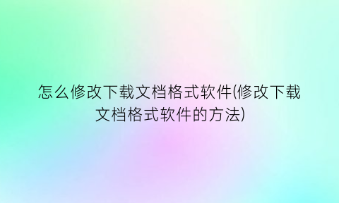 怎么修改下载文档格式软件(修改下载文档格式软件的方法)