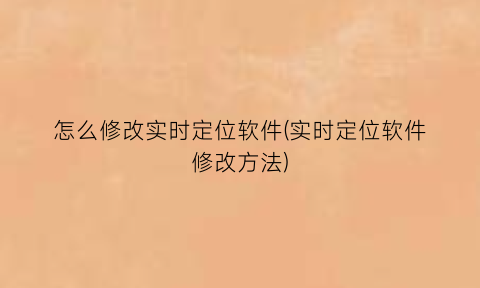 怎么修改实时定位软件(实时定位软件修改方法)