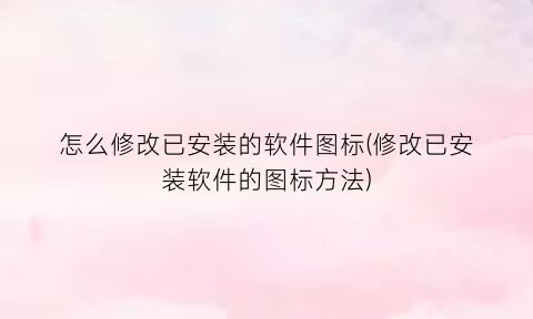 怎么修改已安装的软件图标(修改已安装软件的图标方法)