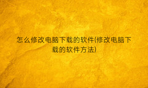 怎么修改电脑下载的软件(修改电脑下载的软件方法)