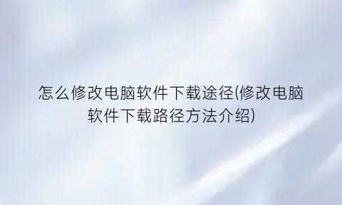 怎么修改电脑软件下载途径(修改电脑软件下载路径方法介绍)