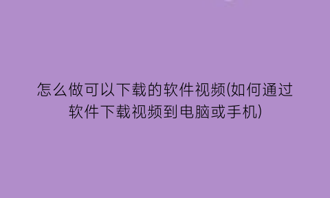 怎么做可以下载的软件视频(如何通过软件下载视频到电脑或手机)