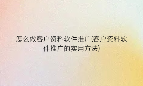 “怎么做客户资料软件推广(客户资料软件推广的实用方法)