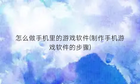 怎么做手机里的游戏软件(制作手机游戏软件的步骤)