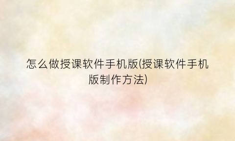 怎么做授课软件手机版(授课软件手机版制作方法)