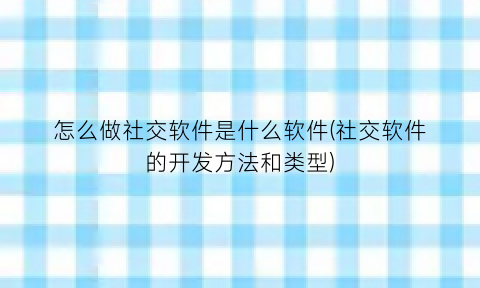“怎么做社交软件是什么软件(社交软件的开发方法和类型)