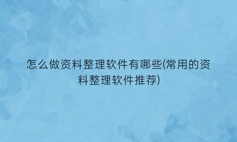 “怎么做资料整理软件有哪些(常用的资料整理软件推荐)