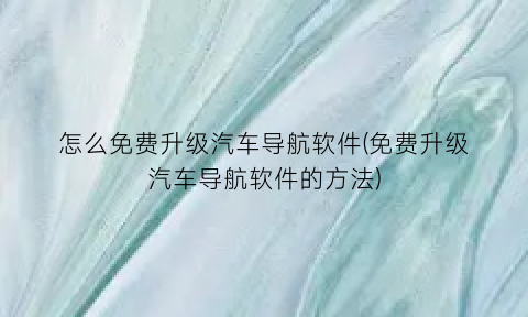 怎么免费升级汽车导航软件(免费升级汽车导航软件的方法)