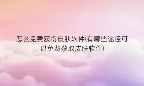 怎么免费获得皮肤软件(有哪些途径可以免费获取皮肤软件)