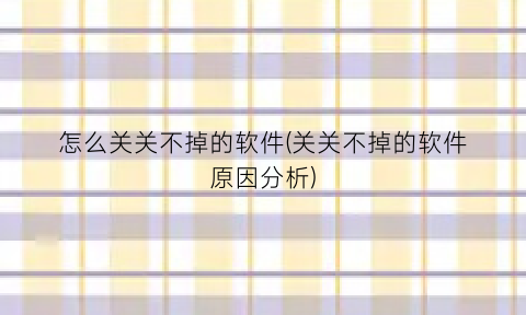 “怎么关关不掉的软件(关关不掉的软件原因分析)