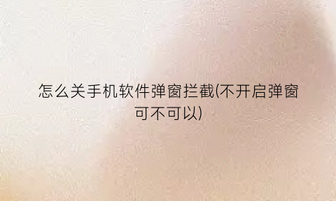 怎么关手机软件弹窗拦截(不开启弹窗可不可以)