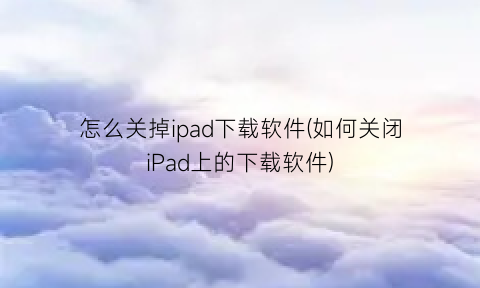 “怎么关掉ipad下载软件(如何关闭iPad上的下载软件)