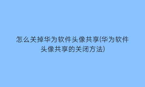 “怎么关掉华为软件头像共享(华为软件头像共享的关闭方法)
