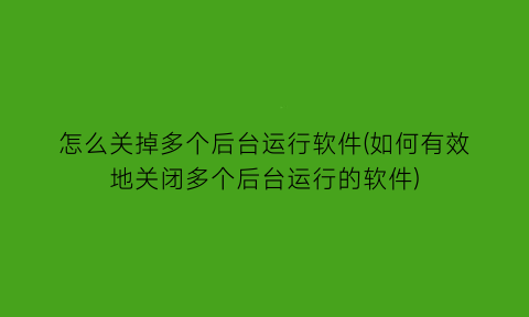 怎么关掉多个后台运行软件(如何有效地关闭多个后台运行的软件)