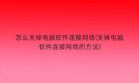 怎么关掉电脑软件连接网络(关掉电脑软件连接网络的方法)