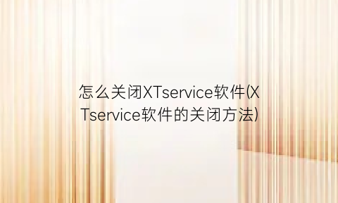 怎么关闭XTservice软件(XTservice软件的关闭方法)