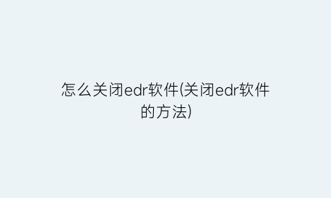 “怎么关闭edr软件(关闭edr软件的方法)