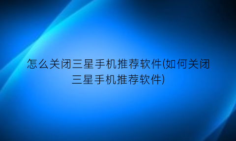 “怎么关闭三星手机推荐软件(如何关闭三星手机推荐软件)