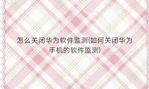 “怎么关闭华为软件监测(如何关闭华为手机的软件监测)