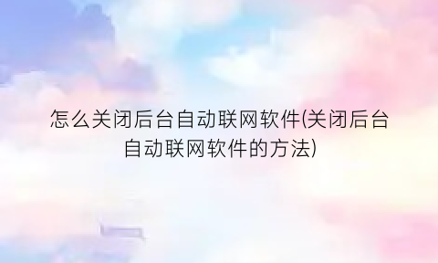 怎么关闭后台自动联网软件(关闭后台自动联网软件的方法)