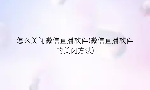 怎么关闭微信直播软件(微信直播软件的关闭方法)