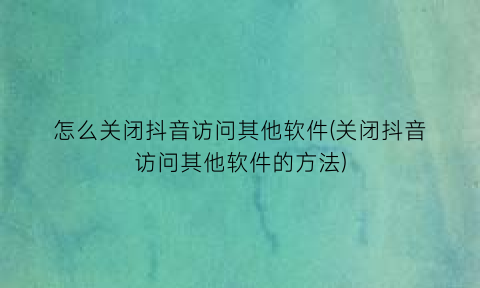 怎么关闭抖音访问其他软件(关闭抖音访问其他软件的方法)