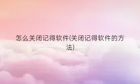 怎么关闭记得软件(关闭记得软件的方法)