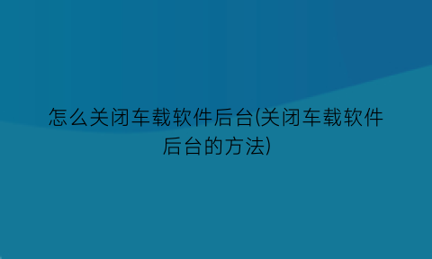 “怎么关闭车载软件后台(关闭车载软件后台的方法)