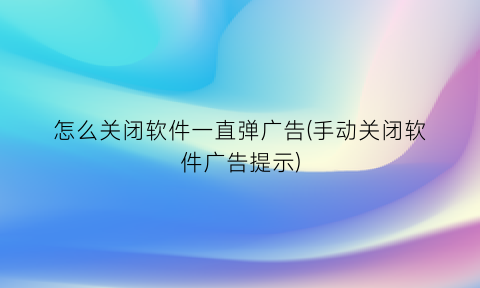 怎么关闭软件一直弹广告(手动关闭软件广告提示)