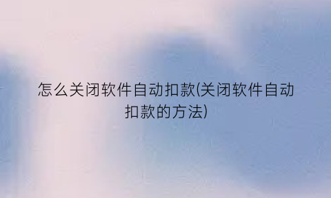 怎么关闭软件自动扣款(关闭软件自动扣款的方法)