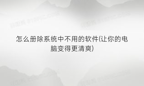 怎么册除系统中不用的软件(让你的电脑变得更清爽)