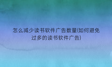 怎么减少读书软件广告数量(如何避免过多的读书软件广告)