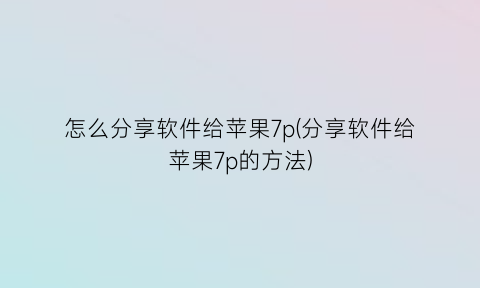 怎么分享软件给苹果7p(分享软件给苹果7p的方法)