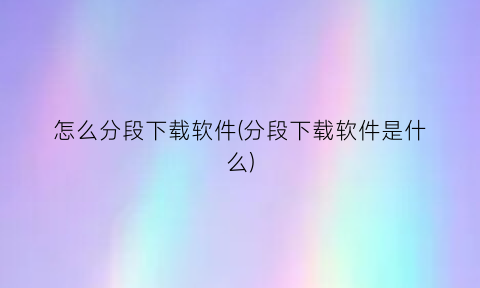 “怎么分段下载软件(分段下载软件是什么)