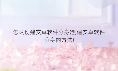 怎么创建安卓软件分身(创建安卓软件分身的方法)