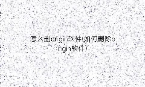 怎么删origin软件(如何删除origin软件)