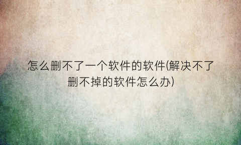 怎么删不了一个软件的软件(解决不了删不掉的软件怎么办)