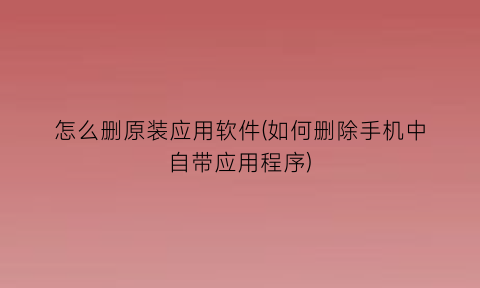 怎么删原装应用软件(如何删除手机中自带应用程序)