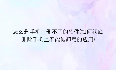 怎么删手机上删不了的软件(如何彻底删除手机上不能被卸载的应用)