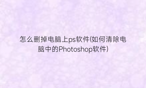 怎么删掉电脑上ps软件(如何清除电脑中的Photoshop软件)