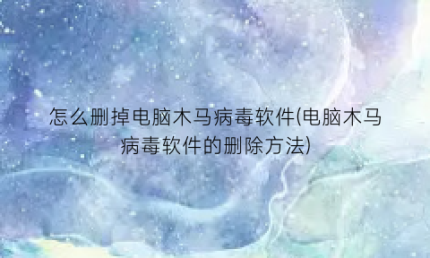 “怎么删掉电脑木马病毒软件(电脑木马病毒软件的删除方法)
